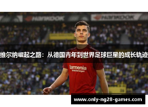 维尔纳崛起之路：从德国青年到世界足球巨星的成长轨迹