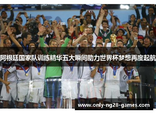 阿根廷国家队训练精华五大瞬间助力世界杯梦想再度起航