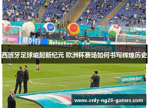 西班牙足球崛起新纪元 欧洲杯赛场如何书写辉煌历史